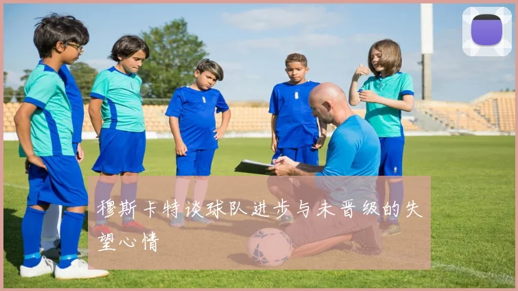 穆斯卡特谈球队进步与未晋级的失望心情