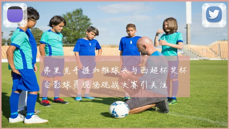 弗里克手握加维球衣与西超杯奖杯合影球员现场观战决赛引关注