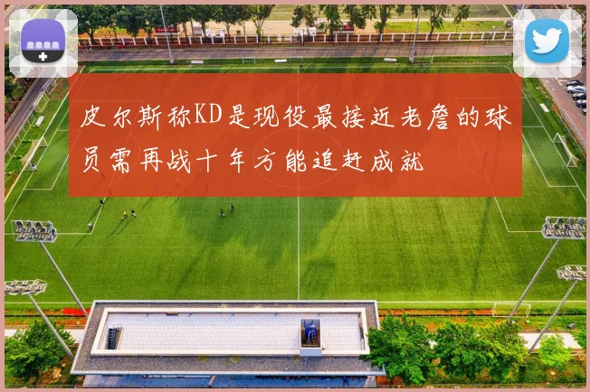 皮尔斯称KD是现役最接近老詹的球员需再战十年方能追赶成就