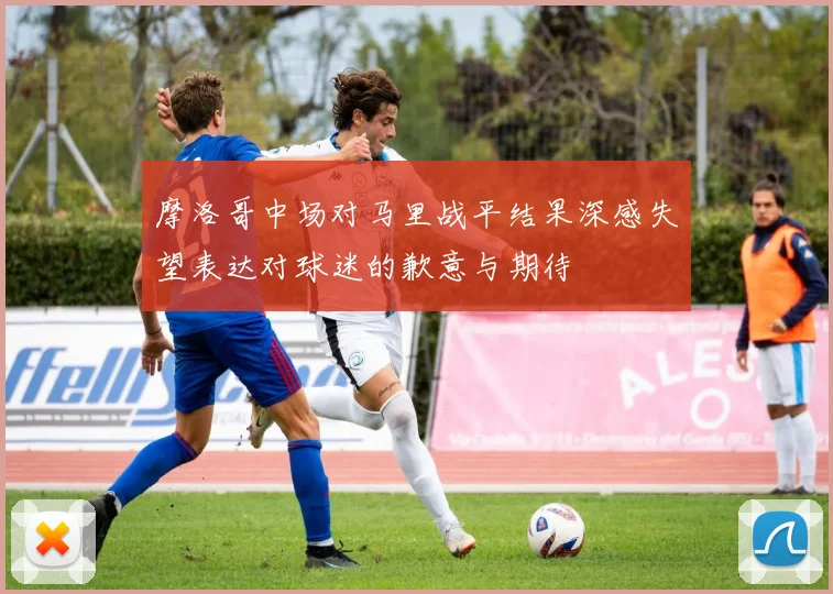 摩洛哥中场对马里战平结果深感失望表达对球迷的歉意与期待