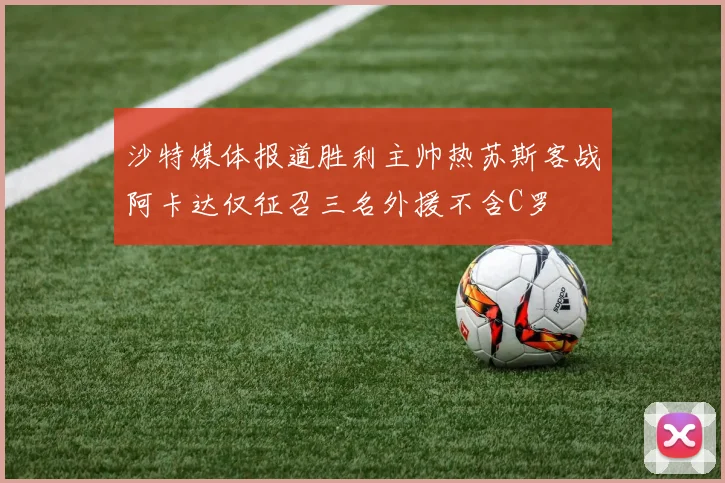 沙特媒体报道胜利主帅热苏斯客战阿卡达仅征召三名外援不含C罗
