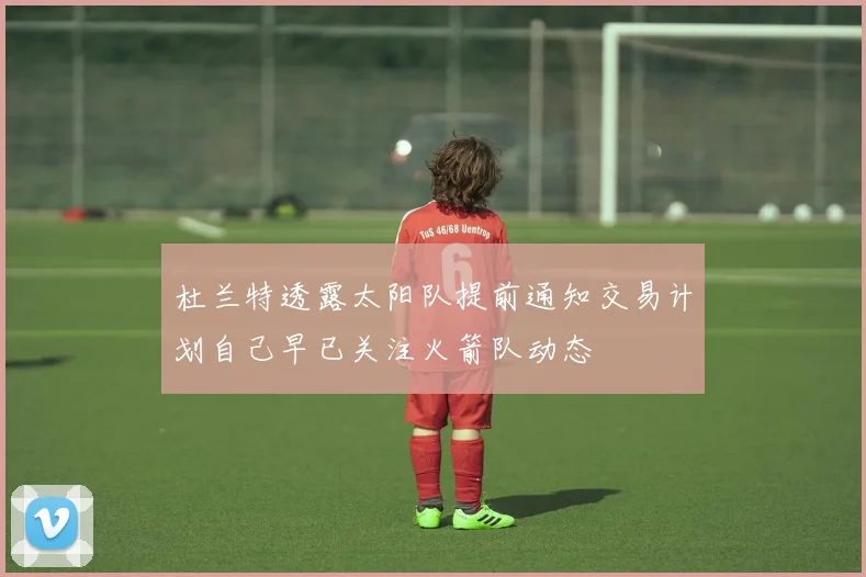 杜兰特透露太阳队提前通知交易计划自己早已关注火箭队动态