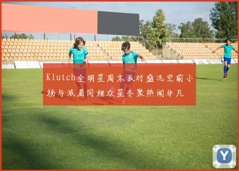 Klutch全明星周末派对盛况空前小杨与浓眉同框众星齐聚热闹非凡