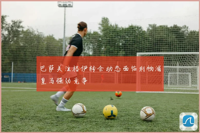 巴萨关注格伊转会动态面临利物浦皇马强劲竞争