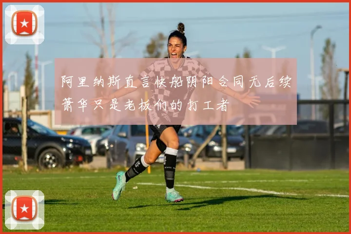 阿里纳斯直言快船阴阳合同无后续萧华只是老板们的打工者