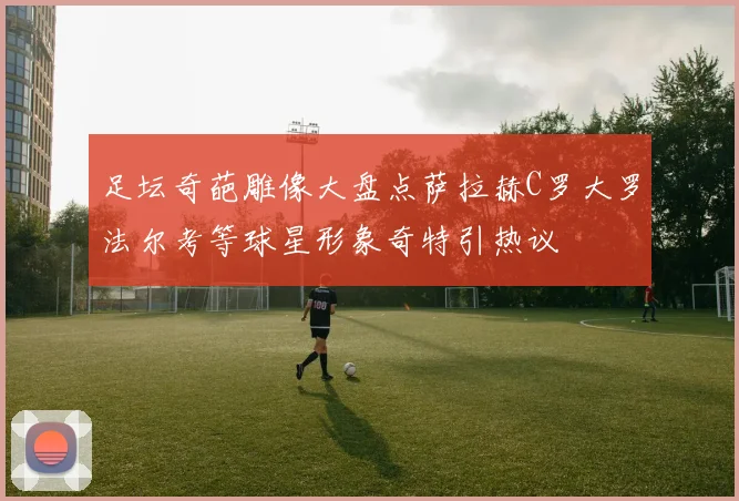 足坛奇葩雕像大盘点萨拉赫C罗大罗法尔考等球星形象奇特引热议