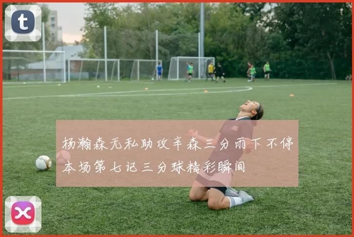 杨瀚森无私助攻辛森三分雨下不停本场第七记三分球精彩瞬间