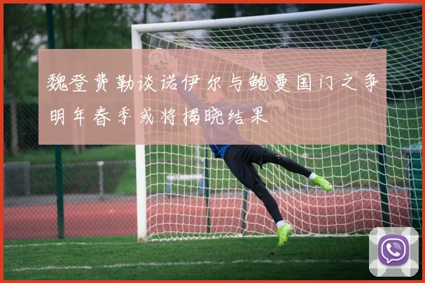 魏登费勒谈诺伊尔与鲍曼国门之争明年春季或将揭晓结果