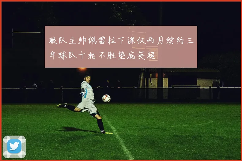 狼队主帅佩雷拉下课仅两月续约三年球队十轮不胜垫底英超