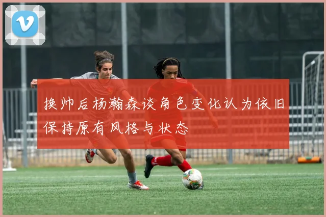 换帅后杨瀚森谈角色变化认为依旧保持原有风格与状态