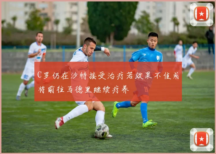 C罗仍在沙特接受治疗若效果不佳或将前往马德里继续疗养