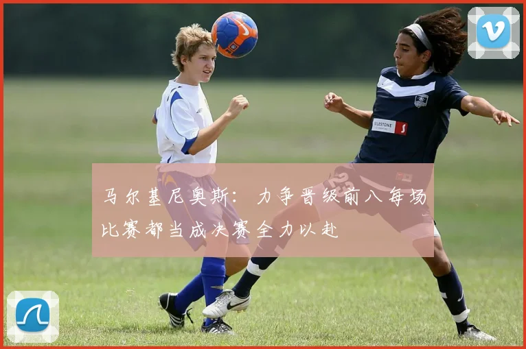 马尔基尼奥斯：力争晋级前八每场比赛都当成决赛全力以赴