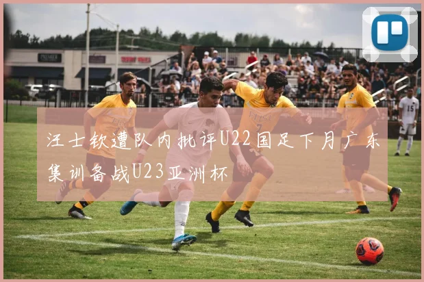 汪士钦遭队内批评U22国足下月广东集训备战U23亚洲杯