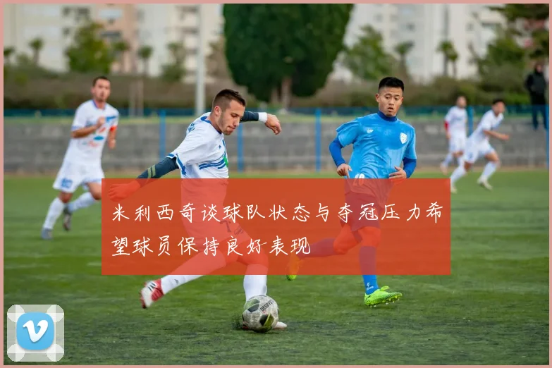 米利西奇谈球队状态与夺冠压力希望球员保持良好表现