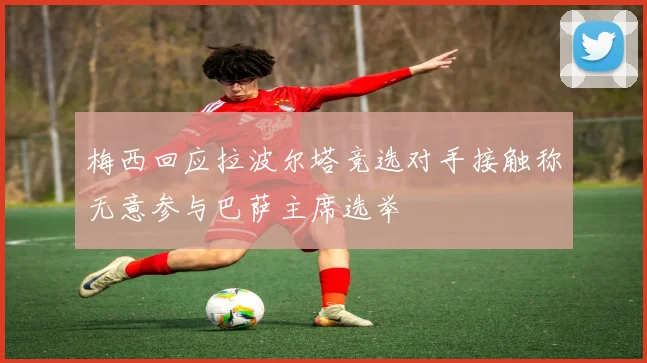 梅西回应拉波尔塔竞选对手接触称无意参与巴萨主席选举