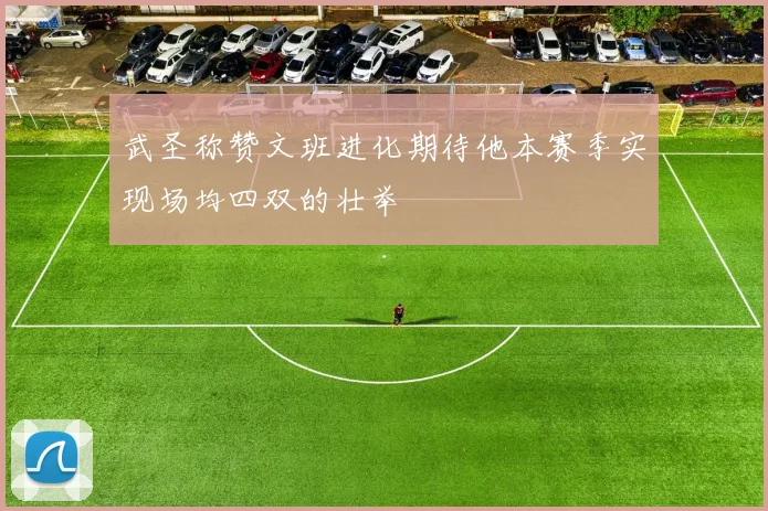 武圣称赞文班进化期待他本赛季实现场均四双的壮举