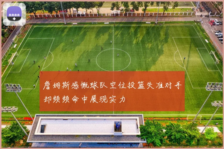 詹姆斯感慨球队空位投篮失准对手却频频命中展现实力
