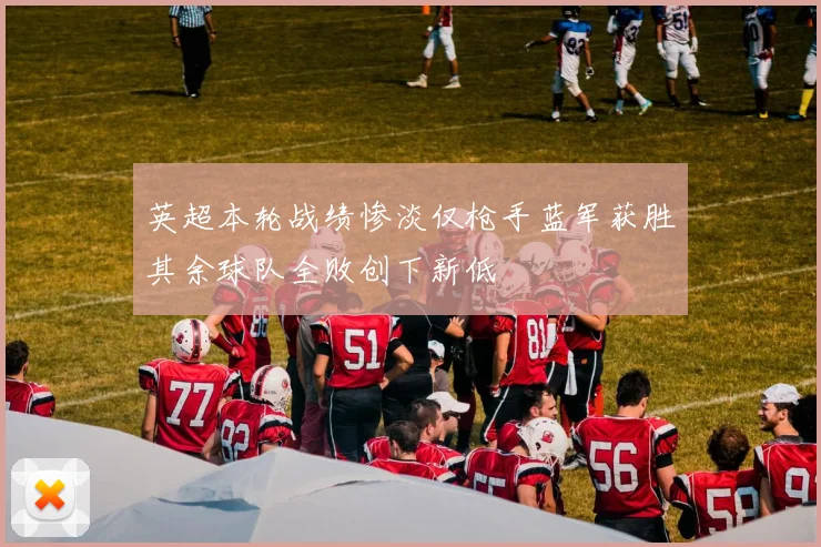 英超本轮战绩惨淡仅枪手蓝军获胜其余球队全败创下新低