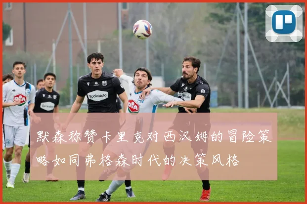 默森称赞卡里克对西汉姆的冒险策略如同弗格森时代的决策风格