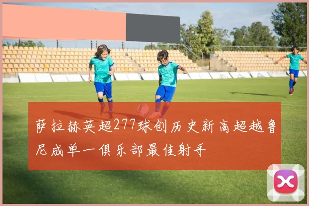 萨拉赫英超277球创历史新高超越鲁尼成单一俱乐部最佳射手