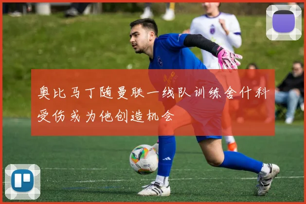奥比马丁随曼联一线队训练舍什科受伤或为他创造机会