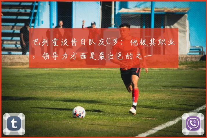 巴列霍谈昔日队友C罗：他极其职业，领导力方面是最出色的之一