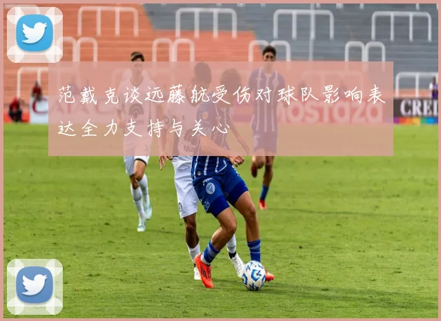 范戴克谈远藤航受伤对球队影响表达全力支持与关心