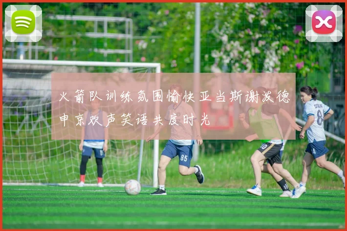 火箭队训练氛围愉快亚当斯谢泼德申京欢声笑语共度时光