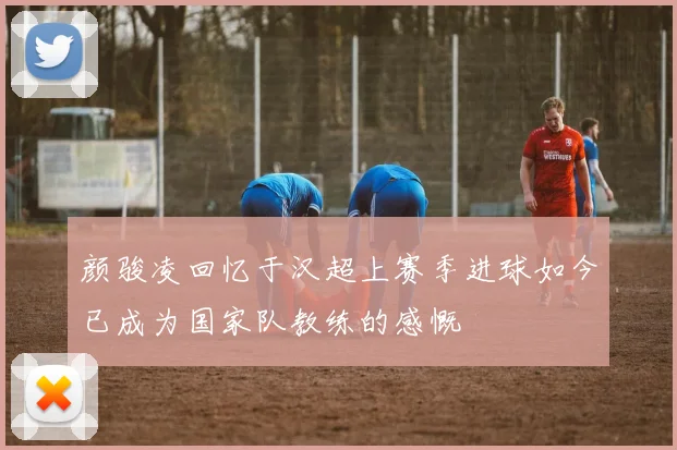 颜骏凌回忆于汉超上赛季进球如今已成为国家队教练的感慨
