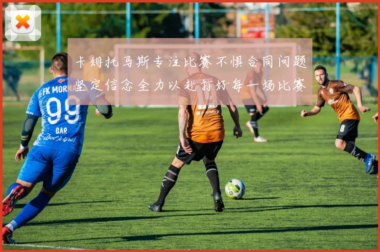 卡姆托马斯专注比赛不惧合同问题坚定信念全力以赴打好每一场比赛