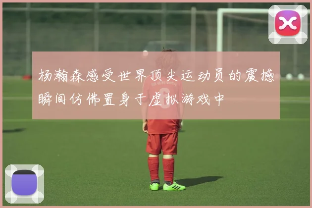 杨瀚森感受世界顶尖运动员的震撼瞬间仿佛置身于虚拟游戏中